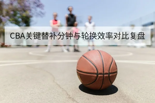 CBA关键替补分钟与轮换效率对比复盘