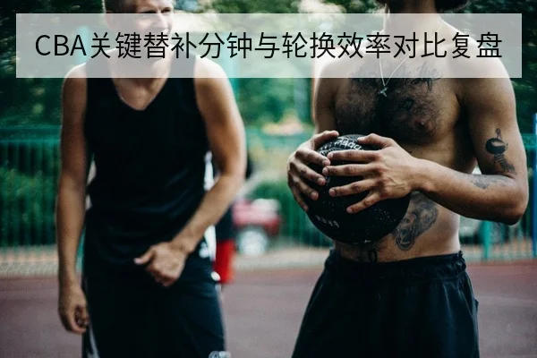 CBA关键替补分钟与轮换效率对比复盘