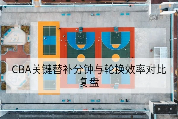 CBA关键替补分钟与轮换效率对比复盘